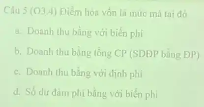 Câu 5 (03.4) Điểm hòa vốn là mức mà tai đó
a. Doanh thu bằng với biến phí
b. Doanh thu bằng tổng CP (SDĐP bằng ĐP)
c. Doanh thu bằng với định phí
d. Số dư đảm phí bằng với biến phi