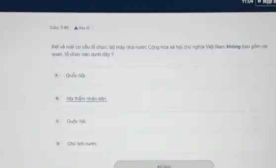Câu: 5 110 |A Báo loi
Xét về mặt cơ cấu tổ chức, bộ máy nhà nước Cộng hóa xã hội chủ nghĩa Việt Nam không bao gồm cơ
quan, tổ chức nào dưới đây ?
A Quốc hội.
B Hội thẩm nhân dân.
C Quốc hội.
D Chủ tịch nước.