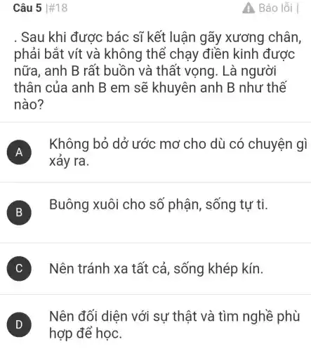 Câu 5 #18
Sau khi được bác sĩ kết luận gãy xương chân,
phải bắt vít và không thể chạy điền kinh được
nữa, anh B rất buồn và thất vọng. Là người
thân của anh B em sẽ khuyên anh B như thế
nào?
A )
Không bỏ dở ước mơ cho dù có chuyện gì
xảy ra.
B
Buông xuôi cho số phận sống tự ti.
C Nên tránh | xa tất cả , sống khép kín.
D
Nên đối diện với sự thật và tìm nghề phù
A Báo lỗi