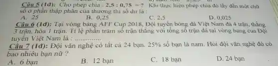 Câu 5 (1đ):Cho phép chia : 2,5:0,75=? Khi thực hiện phép chia đó lấy đến một chữ
số ở phần thập phân của thương thì số dư là :
A. 25
B. 0,25
C. 2,5
D. 0,025
Câu 6 (1đ):Tại vòng bảng AFF Cup 2018 , Đội tuyển bóng đá Việt Nam đá 4 trân , thắng
3 trận, hòa 1 trận. Tỉ lệ phần trǎm số trận thắng với tổng số trận đá tại vòng bảng của Đội
tuyến Việt Nam là : __
Câu 7 (1đ):Đội vǎn nghệ có tất cả 24 bạn. 25%  số bạn là nam. Hỏi đội vǎn nghệ đó có
bao nhiêu bạn nữ?
A. 6 bạn
B. 12 bạn
C. 18 bạn
D. 24 bạn