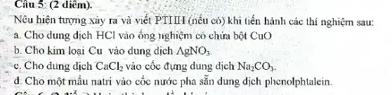 Câu 5: (2 diềm).
Nêu hiện tượng xảy ra và viết PTIIIA (nếu có) khi liến hành các thí nghiệm sau:
a. Cho dung dịch HCl vào ống nghiệm có chứa bột Cu()
b. Cho kim loại Cu vào dung dịch AgNO_(3)
:"c. Cho dung dịch CaCl_(2) vào cốc đựng dung dịch Na_(2)CO_(3)
d. Cho một mầu natri vào cốc nước pha sẵn dung dịch phenolphtalein
can can ill in hospital