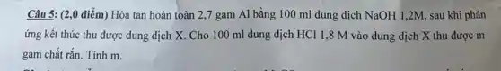 Câu 5: (2,0 điểm)Hòa tan hoàn toàn 2,7 gam Al bằng 100 ml dung dịch NaOH 1,2M, sau khi phản
ứng kết thúc thu được dung dịch X Cho 100 ml dung dịch HCl 1,8 M vào dung dịch X thu được m
gam chất rắn. Tính m.