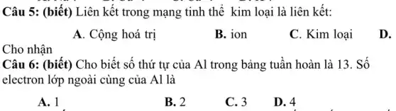 Câu 5: (biết) Liên kết trong mạng tinh thể kim loại là liên kết:
A. Cộng hoá trị
B. ion
C. Kim loại
D.
Cho nhận
Câu 6: (biết) Cho biết số thứ tự của Al trong bảng tuần hoàn là 13 . Số
electron lớp ngoài cùng của Al là
A. 1
B. 2
C. 3
D. 4