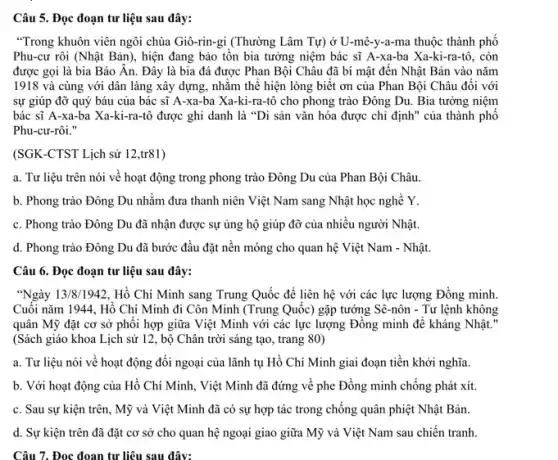 Câu 5. Đọc đoạn tư liệu sau đây:
"Trong khuôn viên ngôi chùa Giô-rin-gi (Thường Lâm Tự) ở U-mê-y-a-ma thuộc thành phố
Phu-cư rôi (Nhật Bản ), hiện đang bảo tồn bia tưởng niệm bác sĩ A-xa-ba Xa-ki-ra-tô, còn
được gọi là bia Báo Ân. Đây là bia đá được Phan Bội Châu đã bí mật đến Nhật Bản vào nǎm
1918 và cùng với dân làng xây dựng.nhằm thế hiện lòng biết ơn của Phan Bội Châu đối với
sự giúp đỡ quý báu của bác sĩ A-xa-ba Xa-ki-ra -tô cho phong trào Đông Du. Bia tưởng niệm
bác sĩ A-xa-ba Xa-ki-ra-tô được ghi danh là "Di sản vǎn hóa được chi định ' của thành phố
Phu-cư-rôi."
(SGK-CTST Lịch sử 12,tr81)
a. Tư liệu trên nói về hoạt động trong phong trào Đông Du của Phan Bội Châu.
b. Phong trào Đông Du nhằm đưa thanh niên Việt Nam sang Nhật học nghề Y.
c. Phong trào Đông Du đã nhận được sự ủng hộ giúp đỡ của nhiều người Nhật.
d. Phong trào Đông Du đã bước đầu đặt nền móng cho quan hệ Việt Nam - Nhật.
Câu 6. Đọc đoạn tư liệu sau đây:
"Ngày 13/8/1942, Hồ Chí Minh sang Trung Quốc để liên hệ với các lực lượng Đồng minh
Cuối nǎm 1944 . Hồ Chí Minh đi Côn Minh (Trung Quốc)gặp tướng Sê-nôn - Tư lệnh không
quân Mỹ đặt cơ sở phôi hợp giữa Việt Minh với các lực lượng Đông minh để kháng Nhật."
(Sách giáo khoa Lịch sử 12, bộ Chân trời sáng tạo, trang 80)
a. Tư liệu nói về hoạt động đối ngoại của lãnh tụ Hồ Chí Minh giai đoạn tiền khởi nghĩa.
b. Với hoạt động của Hồ Chí Minh.. Việt Minh đã đứng về phe Đồng minh chống phát xít.
c. Sau sự kiện trên, Mỹ và Việt Minh đã có sự hợp tác trong chống quân phiệt Nhật Bản.
d. Sự kiện trên đã đặt cơ sở cho quan hệ ngoại giao giữa Mỹ và Việt Nam sau chiến tranh.
Câu 7. Đọc đoạn tư liệu sau đây: