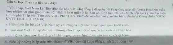 Câu 5. Đọc đoạn tư liệu sau đây:
"Với Pháp, Việt Nam ký Hiệp định Sơ bộ (6/3/1946) đồng ý để quân đội Pháp thay quân đội Trung Hoa Dân quốc
làm nhiệm vụ giải giáp quân đội Nhật Bản ở miền Bắc. Sau đó, Chủ tịch Hồ Chí Minh tiếp tục ký với đại diện
Chính phủ Pháp bàn Tạm ước Việt - Pháp (14/9/1946) để kéo dài thời gian hòa bình chuẩn bị kháng chiến "(SGK-
KNTTLỊCH SỮ 12 ,tr78).
a. Hiệp định Sơ bộ của Việt Nam ký với Pháp là một sách lược ngoại giao khôn khéo.
b. Tạm ước Việt - Pháp đã nhân nhượng cho Pháp một số quyền lợi kinh tế và vǎn hóa
c. Sơ bộ và Tạm ước là những vǎn bản ngoại giao chính thức đầu tiên của Viẹi Nam.
d. Việc ký những hiệp ước trên chứng tỏ Việt Nam đã được Pháp chính thức công nhận.