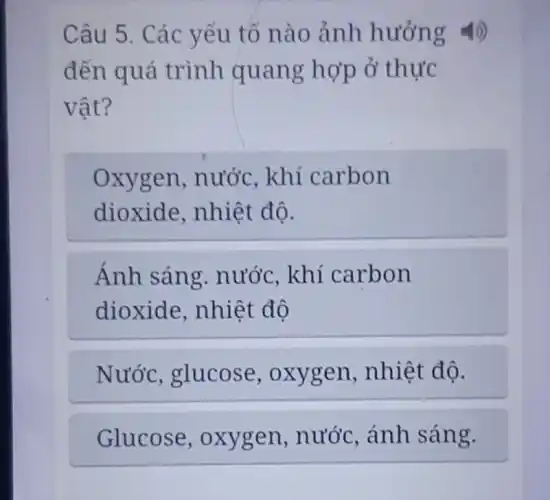 Câu 5. Các yếu tố nào ảnh hưởng 4)
đến quá trình quang hợp ở thực
vật?
oxygen . nước, khí carbon
dioxide , nhiệt độ.
Ánh sáng.nước, khí carbon
dioxide , nhiệt độ
Nước , glucose , oxygen nhiệt độ.
Glucose , oxygen . nước, ánh sáng.