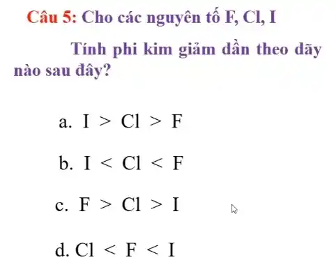 Câu 5: Cho các nguyên tố F, Cl,, I
Tính phi kim giảm dần theo dãy
nào sau đây?
a Igt Clgt F
b Ilt Cllt F
C Fgt Clgt I
d. Cllt Flt I