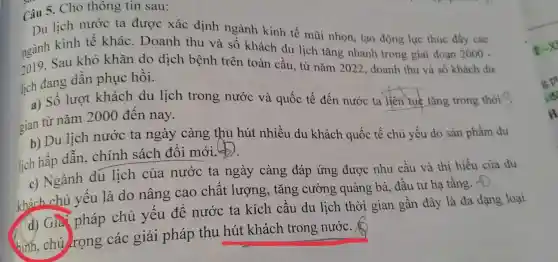 Câu 5. Cho thôn g tin sau:
Du lịch nước ta được xác định ngành kinh tế mũi nhọn, tạo động lực thúc đầy các
ngành kinh tế khác.Doanh thu và số khách du lịch tǎng
2019. Sau khó khǎn do dịch bệnh trên toàn cầu, từ nǎm 2022, doanh thu và số khách dư lich đang dần phục hồi.
a) Số lượt khách du lịch trong nước và
gian từ nǎm 2000 đến nay.
b) Du lịch nước ta ngày càng thu hút nhiều du khách quốc tế chủ yếu do sản
lịch hấp dẫn,chính sách đổi mới. (b)
c) Ngành du lịch của nước ta ngày càng đáp ứng được nhu cầu và thị hiếu của du
khách chủ yếu là do nâng cao chất lượng , tǎng cường quảng bá, đầu tư hạ tầng.f).
(d) Gia pháp chủ yếu để nước ta kích cầu du lịch thời gian gần đây là đa dạng loại
hình, chú rọng các giải pháp thu hút khách trong nước.