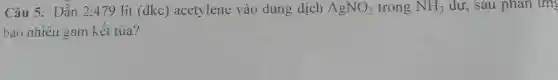 Câu 5. Dẫn 2:479 lít (đkc)acetylene vào dung dịch AgNO_(3) trong NH_(3) dư, sau phản ứng
bao nhiêu gam kết tủa?