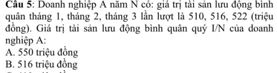 Câu 5: Doanh nghiệp A nǎm N có:giá trị tài sản lưu động bình
quân tháng 1, tháng 2, tháng 3 lần lượt là 510, 516 , 522 (triệu
đồng). Giá trị tài sản lưu động bình quân quý I/N của doanh
nghiệp A:
A. 550 triệu đồng
B. 516 triệu đồng