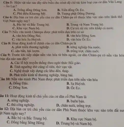 Câu 5: Hiện vật nào sau đây tiêu biểu cho trình độ chế tác kim loại của cư dân Vǎn Lang
- Âu Lạc?
A. Trống đồng Đông Sơn.
B. Tiền đồng Óc Eo.
C. Phù điêu Khương Mỹ.
D. Tượng phật Đồng Dương.
Câu 6: Địa bàn cư trú chủ yếu của cư dân Chǎm-pa cổ thuộc khu vực nào trên lãnh thổ
Việt Nam ngày nay?
A. Bắc bộ và Bắc Trung bộ.
B. Trung và Nam Trung bộ.
C. Khu vực Nam bộ.
D. Cư trú rải rác trên khắp cả nướC.
Câu 7: Nền vǎn minh Chǎmpa được phát triển dựa trên cơ sở
A. vǎn hóa Đồng Nai.
B. vǎn hóa Đông Sơn.
C. vǎn hóa Sa Huỳnh.
D. vǎn hóa Óc Eo.
Câu 8: Hoạt động kinh tế chính của cư dân Chǎm-pa là
A. phát triển thương nghiệp.
B. nông nghiệp lúa nướC.
C. sǎn bắn, hái lượm.
D. trồng trọt., chǎn nuôi.
Câu 9: Trước khi tiếp nhận nền vǎn hóa từ bên ngoài, cư dân Chǎm-pa có nền vǎn hóa
bản địa nào sau đây?
A. Các lễ hội truyền thống theo nghi thức Hồi giáo.
B. Tính ngưỡng thờ cúng tổ tiên,thờ vạn vật.
C. Nghệ thuật xây dựng các khu đền, tháp.
D. Phát triển kinh tế thương nghiệp, hàng hải.
Câu 10: Nền vǎn minh Phù Nam được phát triển dựa trên nền vǎn hóa
A. Đồng Đậu.
B. Sa Huỳnh.
C. Đông Sơn.
D. Óc Eo.
âu 11: Hoạt động kinh tế chủ yếu của cư dân cổ Phù Nam là
A. nông nghiệp.
B. buôn bán.
C. thủ công nghiệp.
D. chǎn nuôi.trồng trọt.
iu 12: Địa bàn cư trú chủ yếu của cư dân Phù Nam thuộc khu vực nào trên đất nư
ệt Nam ngày nay?
A. Bắc bộ và Bắc Trung bộ.
B. Khu vực Nam bộ.
C. Đồng bằng Sông Hồng.
D. Trung bộ và Nam bộ.