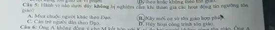 Câu 5: Hành vi nào dưới đây không bị nghiêm cằm khi tham gia các hoạt động tín ngường tôn
(D) theo hoặc không theo tôn giao.
giáo?
A. Mua chuộc người khác theo Đạo.
C. Cân trờ người dân theo Dao.
(B.) Xây mới cơ sở tôn giáo hợp pháp.
Câu 6: Ông người dân theo Đạo.Hủy hoại công trình tôn giáo D. Hủy hoại công trình tôngiáo.