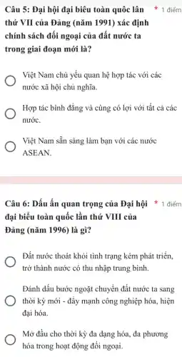 Câu 5: Đại hội đại biêu toàn quốc lân * 1 điểm
thứ VII của Đảng (nǎm 1991) xác định
chính sách đối ngoại của đất nước ta
trong giai đoạn mới là?
Việt Nam chủ yếu quan hệ hợp tác với các
nước xã hội chủ nghĩa.
Hợp tác bình đẳng và cùng có lợi với tất cả các
nước.
Việt Nam sẵn sàng làm bạn với các nước
ASEAN.
Câu 6: Dấu ấn quan trọng của Đại hội * 1 điểm
đại biểu toàn quốc lần thứ VIII của
Đảng (nǎm 1996) là gì?
Đất nước thoát khỏi tình trạng kém phát triển.
trở thành nước có thu nhập trung bình.
Đánh dấu bước ngoặt chuyển đất nước ta sang
thời kỳ mới -đẩy mạnh công nghiệp hóa, hiện
đại hóa.
Mở đầu cho thời kỳ đa dạng hóa., đa phương
hóa trong hoạt động đối ngoại.