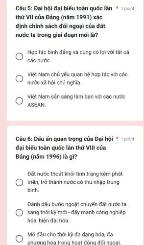 Câu 5: Đại hội đại biểu toàn quốc lần 1 point
thứ VII của Đảng (nǎm 1991) xác
định chính sách đối ngoại của đất
nước ta trong giai đoạn mới là?
Hợp tác bình đẳng và cùng có lợi với tất cả
các nước.
Việt Nam chủ yếu quan hệ hợp tác với các
nước xã hội chủ nghĩa
Việt Nam sẵn sàng làm bạn với các nước
ASEAN.
Câu 6: Dấu ấn quan trọng của Đại hội point
đai biểu toàn quốc lần thứ VIII của
Đảng (nǎm 1996)là gì?
Đất nước thoát khỏi tình trạng kém phát
triển, trở thành nước có thu nhập trung
bình.
Đánh dấu bước ngoặt chuyển đất nước ta
sang thời kỳ mới - đẩy mạnh công nghiệp
hóa, hiện đại hóa.
Mở đầu cho thời kỳ đa dạng hóa , đa
phương hóa trong hoạt động đối ngoai.