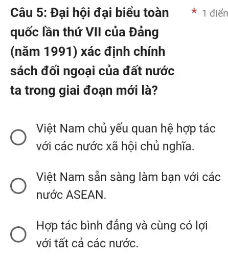 Câu 5: Đại hội đại biểu toàn
quốc lần thứ VII của Đảng
(nǎm 1991) xác định chính
sách đối ngoại của đất nước
ta trong giai đoạn mới là?
Việt Nam chủ yếu quan hệ hợp tác
với các nước xã hội chủ nghĩa.
Việt Nam sẵn sàng làm bạn với các
nước ASEAN.
x 1 điển
Hợp tác bình đẳng và cùng có lợi
với tất cả các nước.