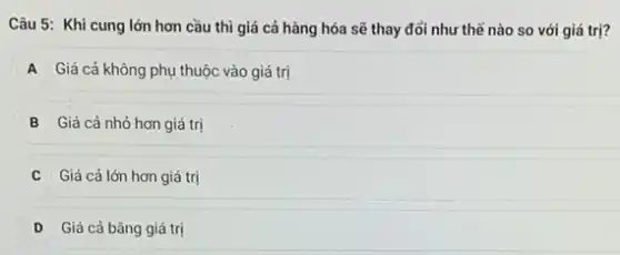 Câu 5: Khi cung lớn hơn cầu thì giá cả hàng hóa sẽ thay đổi như thế nào so với giá trị?
A Giá cả không phụ thuộc vào giá trị
B Giá cả nhỏ hơn giá trị
Giá cả lớn hơn giá trị
D Giá cả bǎng giá trị