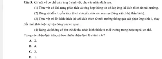 Câu 5. Khi nói về cơ chế cảm ứng ở sinh vật,cho các nhận định sau:
(1) Thực vật có khả nǎng phân tích và tông hợp thông tin để đáp ứng lại kích thích từ môi trường.
(2) Động vật dẫn truyền kích thích chủ yếu nhờ vào neuron (động vật có hệ thần kinh).
(3) Thực vật trả lời kích thích lại với kích thích từ môi trường thông qua các phản ứng sinh lí, thay
đổi hình thái hoặc sự vận động của cơ quan.
(4) Động vật không có thụ thể để thu nhận kích thích từ môi trường trong hoặc ngoài cơ thể.
Trong các nhận định trên, có bao nhiêu nhận định là chính xác?
A. 2.
B. 4.
C. 3.
D. 1.