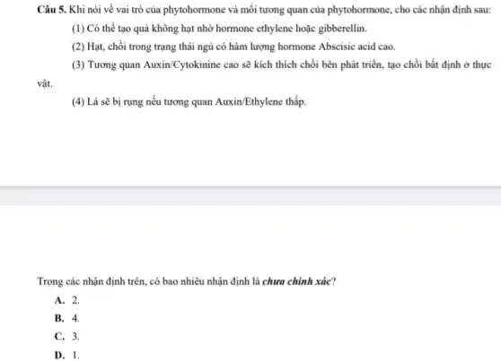 Câu 5. Khi nói về vai trò của phytohormone và mối tương quan của phytohormone, cho các nhận định sau:
(1) Có thể tạo quả không hạt nhờ hormone ethylene hoặc gibberellin.
(2) Hạt, chồi trong trạng thái ngủ có hàm lượng hormone Abscisic acid cao.
(3) Tương quan Auxin/Cytokinine cao sẽ kích thích chồi bên phát triển, tạo chồi bất định ở thực
vật.
(4) Lá sẽ bị rụng nếu tương quan Auxin/Ethylene thấp
Trong các nhận định trên, có bao nhiêu nhận định là chưa chính xác?
A. 2.
B. 4.
C. 3.
D. 1.