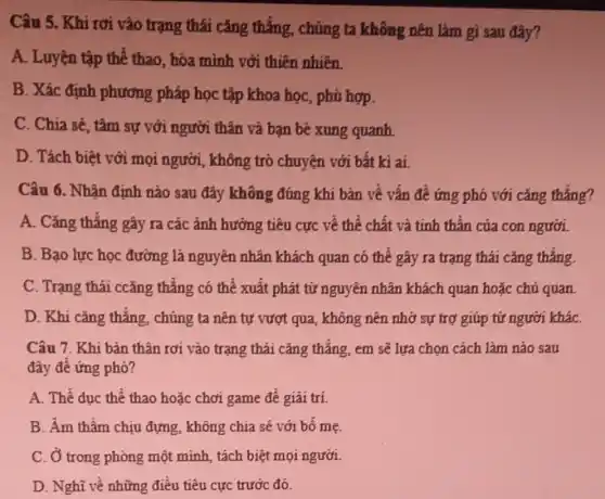 Câu 5. Khi rơi vào trạng thái cǎng thẳng, chúng ta không nên làm gì sau đây?
A. Luyện tập thể thao, hòa mình với thiên nhiên.
B. Xác định phương pháp học tập khoa học, phủ hợp.
C. Chia sẻ, tâm sự với người thân và bạn bè xung quanh
D. Tách biệt với mọi người, không trò chuyện với bất kì ai.
Câu 6. Nhận định nào sau đây không đúng khi bản về vấn đề ứng phó với cǎng thẳng?
A. Cǎng thẳng gây ra các ảnh hưởng tiêu cực về thể chất và tinh thần của con người.
B. Bạo lực học đường là nguyên nhân khách quan có thể gây ra trạng thái cǎng thẳng.
C. Trạng thái ccǎng thẳng có thể xuất phát từ nguyên nhân khách quan hoặc chủ quan
D. Khi cǎng thẳng chúng ta nên tự vượt qua, không nên nhờ sự trợ giúp từ người kháC.
Câu 7. Khi bǎn thân rơi vào trạng thái cǎng thẳng, em sẽ lựa chọn cách làm nào sau
đây để ứng phó?
A. Thể duc thể thao hoặc chơi game đề giải trí.
B. Âm thầm chịu đựng, không chia sẽ với bố mẹ.
C. Ở trong phòng một minh, tách biệt mọi người.
D. Nghĩ về những điều tiêu cực trước đó.