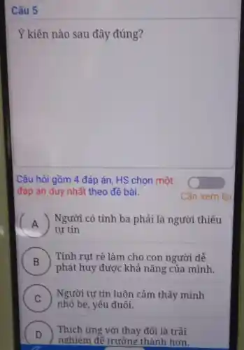 Câu 5
Ý kiến nào sau đây đúng?
Câu hỏi gồm 4 đáp án, HS chọn một
đáp án duy nhất theo đề bài.
A )
| Người có tính ba phải là người thiếu
tự tin
B )
Tính rụt rè làm cho con người dễ
phát huy được khả nǎng của mình.
C
Người tự tin luôn cảm thấy mình
nhỏ bé, yếu đuối. v
D
nghiêm để trưởng thành hơn.
Thích ứng với thay đổi là trải
.