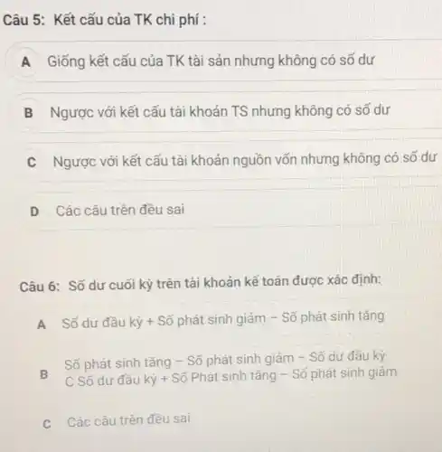 Câu 5: Kết cấu của TK chi phí :
A Giống kết cấu của TK tài sản nhưng không có số dư
B Ngược với kết cấu tài khoản TS nhưng không có số dư
C Ngược với kết cấu tài khoản nguồn vốn nhưng không có số dư
D Các câu trên đều sai D
Câu 6: Số dư cuối kỳ trên tài khoản kế toán được xác định:
A
Số dư đầu kỳ + Số phát sinh giảm - Số phát sinh tǎng
A
B
Số phát sinh tǎng - Số phát sinh giảm - Số dư đầu kỳ
C Số dư đầu kỳ + Số Phát sinh tǎng - Số phát sinh giảm
C Các câu trên đều sai