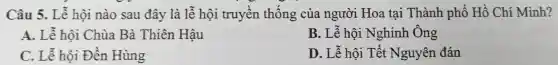 Câu 5. Lễ hội nào sau đây là ễ hội ruyền thống Hoa tại Thành phó Hồ Chí Minh?
A. Lễ hội Chùa Bà Thiên Hâu
B. Lễ hội Nghinh Ông
C. Lễ hội Đền Hùng
D. Lễ hội Tết Nguyên đán