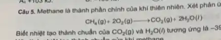 Câu 5. Methane là thành phần chính của khí thiên nhiên. Xét phản ứ
CH_(4)(g)+2O_(2)(g)arrow CO_(2)(g)+2H_(2)O(l)
Biết nhiệt tạo thành chuẩn cùa CO_(2)(g)vgrave (a)H_(2)O(I) tương ứng là -39
của khi mothana