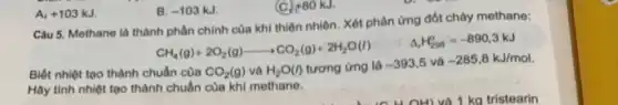 Câu 5. Methane là thành phần chính của khi thiên nhiên. Xét phân ứng đốt cháy methane:
Biết nhiệt tạo thành c
CH_(4)(g)+2O_(2)(g)arrow CO_(2)(g)+2H_(2)O(l) Delta _(r)H_(200)^2=-890,3kJ uhn cacute (a)n CO_(2)(g)vgrave (a)H_(2)O(l
Hãy tính nhiệt tạo thành chuẩn của khi methane.
A. +103kJ
B. -103kJ
(C) +80kJ