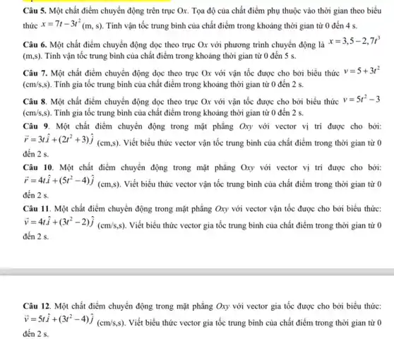 Câu 5. Một chất điểm chuyển động trên trục Ox. Tọa độ của chất điểm phụ thuộc vào thời gian theo biểu
thức x=7t-3t^2(m,s) Tính vận tốc trung bình của chất điểm trong khoảng thời gian từ 0 đến 4 s.
Câu 6. Một chất điểm chuyển động dọc theo trục Ox với phương trình chuyển động là
x=3,5-2,7t^3
(m,s) . Tính vận tốc trung bình của chất điểm trong khoảng thời gian từ 0 đến 5 s.
Câu 7. Một chất điểm chuyển động dọc theo trục Ox với vận tốc được cho bởi biểu thức
v=5+3t^2
(cm/s,s) . Tính gia tốc trung bình của chất điểm trong khoảng thời gian từ 0 đến 2 s.
Câu 8. Một chất điểm chuyển động dọc theo trục Ox với vận tốc được cho bởi biểu thức v=5t^2-3
(cm/s,s) Tính gia tốc trung bình của chất điểm trong khoảng thời gian từ 0 đến 2 s.
Câu 9. Một chất điểm chuyển động trong mặt phẳng Oxy với vector vị trí được cho bởi:
overrightarrow (r)=3that (i)+(2t^2+3)hat (j)(cm,s) . Viết biểu thức vector vận tốc trung bình của chất điểm trong thời gian từ 0
đến 2 s.
Câu 10. Một chất điểm chuyển động trong mặt phẳng Oxy với vector vị trí được cho bởi:
overrightarrow (r)=4that (i)+(5t^2-4)hat (j)(cm,s) . Viết biểu thức vector vận tốc trung bình của chất điểm trong thời gian từ 0
đến 2 s.
Câu 11. Một chất điểm chuyển động trong mặt phẳng Oxy với vector vận tốc được cho bởi biểu thức:
overrightarrow (v)=4tcdot hat (i)+(3t^2-2)hat (j)(cm/s,s) Viết biểu thức vector gia tốc trung bình của chất điểm trong thời gian từ 0
đến 2 s.
Câu 12. Một chất điểm chuyển động trong mặt phẳng Oxy với vector gia tốc được cho bởi biểu thức:
overrightarrow (v)=5that (i)+(3t^2-4)hat (j)(cm/s,s) . Viết biểu thức vector gia tốc trung bình của chất điểm trong thời gian từ 0
đến 2 s.