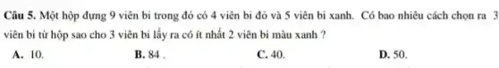 Câu 5. Một hộp đựng 9 viên bi trong đó có 4 viên bi đỏ và 5 viên bi xanh . Có bao nhiêu cách chọn ra 3
viên bi từ hộp sao cho 3 viên bi lấy ra có ít nhất 2 viên bi màu xanh ?
A. 10.
B. 84
C. 40.
D. 50.