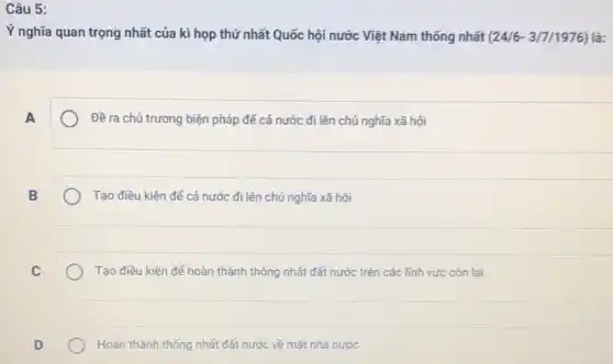 Câu 5:
Ý nghĩa quan trọng nhất của kì họp thứ nhất Quốc hội nước Việt Nam thống nhất (24/6-3/7/1976) là:
A
Đề ra chú trương biện pháp để cả nước đi lên chú nghĩa xã hội
B
Tạo điêu kiện đế cả nước đi lên chú nghĩa xã hội
C
Tạo điêu kiện đế hoàn thành thống nhất đất nước trên các lĩnh vực còn lại
D
Hoàn thành thống nhất đất nước về mặt nhà nước