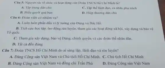 Câu 5: Nguyên tắc tổ chức và hoạt động của Đoàn TNCS Hồ Chí Minh là?
A. Tập trung dân chủ.
C. Tập thể lãnh đạo, cá nhân phụ trách
B. Biểu quyết quá bán
D. Hiệp thương dân chủ
Câu 6: Đoàn viên có nhiệm vụ?
A. Luôn luôn phấn đấu vì lý tưởng của Đảng và Bác Hồ.
B. Tích cực học tập, lao động rèn luyện tham gia các hoạt động xã hội, xây dựng và bảo vệ
Tổ quốC.
C. Tham gia xây dựng, bảo vệ Đảng, chính quyền và các đoàn thể nhân dân.
D. Tất cả đều đúng
Câu 7: Đoàn TNCS Hồ Chí Minh do ai sáng lập, lãnh đạo và rèn luyện?
A. Đảng Cộng sản Việt Nam và Chủ tịch Hồ Chí Minh. C. Chủ tịch Hồ Chí Minh
B. Đảng Cộng sản Việt Nam và đồng chí Trần Phú
D. Đảng Cộng sản Việt Nam