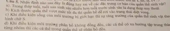 Câu 5. Nhận định nào sau đây là đúng hay sai về các đặc trưng cơ bản của quần thể sinh vật?
the tu kich didoc foll la: 1, III ll, TV.J
a). Trong tháp tuổi tuổi sau sinh sản nhiều hơn tuổi trước sinh sản là dạng tháp suy thoái
b) Kích thước quần thể vượt mức tối đa thì quần hế dễ rơi vào trạng thái diệt vong.
c) Khi điều kiện sống của môi trường bị giới hạn thì sự tǎng trường của quân thể sinh vật the
hình chữ S.
d) Khi điều kiện môi trường phân bố không đồng đều.các cá thể có xu hướng tập trung thà
từng nhóm thì các cá thể trong quần thể sẽ phân bố đêu.