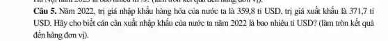 Câu 5. Nǎm 2022., trị giá nhập khẩu hàng hóa của nước ta là 359,8 tỉ USD, trị giá xuất khẩu là 371,7 tỉ
USD. Hãy cho biết cán cân xuất nhập khẩu của nước ta nǎm 2022 là bao nhiêu tỉ USD? (làm tròn kết quả
đến hàng đơn vị).