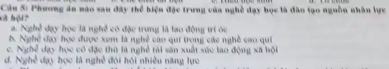 Câu 5: Phương án nào sau đây the hiện đặc trưng của nghề duy học là đào tạo nguồn nhân lực
C. They học sing
là hội?
a. Nghè day học là nghề có đặc trung là lao động trí de
b. Nghè day hoe được xem là nghè cao qui trong các nghè cao qui
e. Nghè day học có đạc thù là nghề tài sản xuất suy lao động xã hội
d. Nghè day hoe là nghề đòi hỏi nhiều nǎng lực