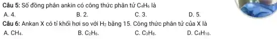 Câu 5: Số đồng phân ankin có công thức phân tử C_(4)H_(6) là
A. 4.
B. 2.
C. 3.
D. 5.
Câu 6: Ankan X có tỉ khối hơi so với H_(2) bằng 15. Công thức phân tử của X là
A. CH_(4)
B. C_(2)H_(6)
C. C_(3)H_(8)
D. C_(4)H_(10)