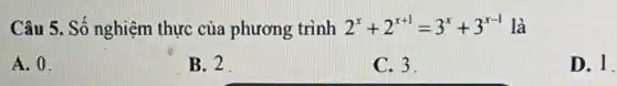 Câu 5. Số nghiệm thực của phương trình 2^x+2^x+1=3^x+3^x-1 là
A. 0.
B. 2
C. 3
D. 1.