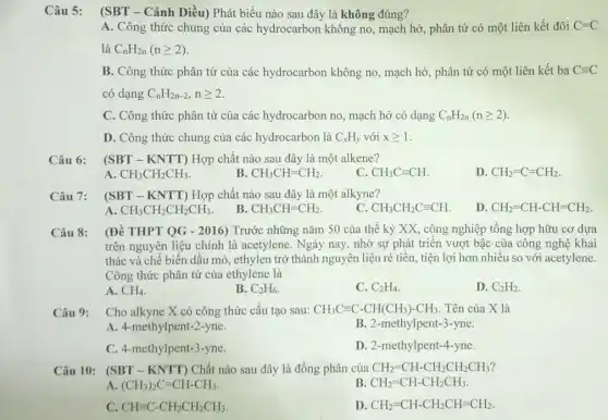 Câu 5: (SBT - Cánh Diều)Phát biểu nào sau đây là không đúng?
A. Công thức chung của các hydrocarbon không no, mạch hở phân tử có một liên kết đôi C=C
là C_(n)H_(2n)(ngeqslant 2)
B. Công thức phân tử của các hydrocarbon không no, mạch hở phân tử có một liên kết ba Cequiv C
có dạng C_(n)H_(2n-2),ngeqslant 2
C. Công thức phân tử của các hydrocarbon no, mạch hở có dạng C_(n)H_(2n)(ngeqslant 2)
D. Công thức chung của các hydrocarbon là C_(x)H_(y) với xgeqslant 1
Câu 6: (SBT - KNTT) Hợp chất nào sau đây là một alkene?
A. CH_(3)CH_(2)CH_(3)
B CH_(3)CH=CH_(2).
C. CH_(3)Cequiv CH
D CH_(2)=C=CH_(2).
Câu 7: (SBT-KNTT) Hợp chất nào sau đây là một alkyne?
B.
A. CH_(3)CH_(2)CH_(2)CH_(3)
CH_(3)CH=CH_(2)
C. CH_(3)CH_(2)Cequiv CH
D CH_(2)=CH-CH=CH_(2).
Câu 8: (Đề THPT QG - 2016)Trước những nǎm 50 của thế kỷ XX , công nghiệp tổng hợp hữu cơ dựa
trên nguyên liệu chính là acetylene. Ngày nay , nhờ sự phát triển vượt bậc của công nghệ khai
thác và chế biến dầu mỏ, ethylen trở thành nguyên liệu rẻ tiền, tiện lợi hơn nhiều so với acetylene.
Công thức phân tử của ethylene là
A. CH_(4)
B. C_(2)H_(6)
C. C_(2)H_(4)
D. C_(2)H_(2)
Câu 9: Cho alkyne X có công thức cấu tạo sau: CH_(3)Cequiv C-CH(CH_(3))-CH_(3) . Tên của X là
A. 4-methylpent-2-yne.	B. 2-methylpent-3-yne.
C. 4-methylpent-3-yne.
D. 2-methylpent-4-yne.
Câu 10: (SBT - KNTT)Chất nào sau đây là đồng phân của CH_(2)=CH-CH_(2)CH_(2)CH_(3)
A (CH_(3))_(2)C=CH-CH_(3)
B CH_(2)=CH-CH_(2)CH_(3)
C CHequiv C-CH_(2)CH_(2)CH_(3)
D. CH_(2)=CH-CH_(2)CH=CH_(2)