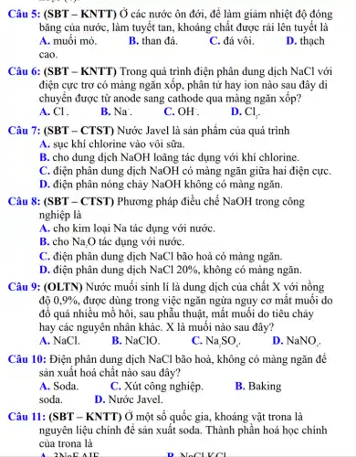 Câu 5: (SBT -KNTT) Ở các nước ôn đới, để làm giảm nhiệt độ đóng
bǎng của nước, làm tuyết tan, khoáng chất được rải lên tuyết là
A. muối mỏ.
B. than đá.
C. đá vôi.
D. thạch
cao.
Câu 6: (SBT-KNTT) Trong quá trình điện phân dung dịch NaCl với
điện cực trơ có màng ngǎn xốp, phân tử hay ion nào sau đây di
chuyển được từ anode sang cathode qua màng ngǎn xốp?
A. Cl^-
B. Na^+
C. OH^-
D. Cl_(2)
Câu 7: (SBT - CTST) Nước Javel là sản phẩm của quá trình
A. sục khí chlorine vào vôi sữa.
B. cho dung dịch NaOH loãng tác dụng với khí chlorine.
C. điện phân dung dịch NaOH có màng ngǎn giữa hai điện cựC.
D. điện phân nóng chảy NaOH không có màng ngǎn.
Câu 8: (SBT - CTST) Phương pháp điều chế NaOH trong công
nghiệp là
A. cho kim loại Na tác dụng với nướC.
B. cho Na_(2)O tác dụng với nướC.
C. điện phân dung dịch NaCl bão hoà có màng ngǎn.
D. điện phân dung dịch NaCl 20%  , không có màng ngǎn.
Câu 9: (OLTN)Nước muối sinh lí là dung dịch của chất X với nồng
đô 0,9%  , được dùng trong việc ngǎn ngừa nguy cơ mất muối do
đổ quá nhiều mồ hôi, sau phẫu thuật,, mất muối do tiêu chảy
hay các nguyên nhân kháC. X là muối nào sau đây?
A. NaCl.
B. NaClO.
C. Na_(2)SO_(4)
D. NaNO_(3)
Câu 10: Điện phân dung dịch NaCl bão hoà, không có màng ngǎn để
sản xuất hoá chất nào sau đây?
A. Soda.
C. Xút công nghiệp.
B. Baking
soda.
D. Nước Javel.
Câu 11: (SBT - KNTT) Ở một số quốc gia, khoáng vật trona là
nguyên liệu chính để sản xuất soda. Thành phần hoá học chính
của trona là
2M_(0)E AIE
NoClVCl