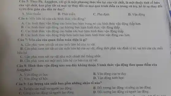 Câu 5: Theo Ph . Ángghen, cái gì là một phương thức tồn tại của vật chất,là một thuộc tính cố hữu
của vật chất, bao gồm tất cả mọi sự thay đổi và mọi quá trình diễn ra trong vũ trụ, kể từ sự thay đổi
vị trí đơn giản cho đến tư duy?
A. Mâu thuẫn
B. Phát triển
C. Phủ định
D. Vận động
Câu 6: Mối liên hệ của các hình thức vận động?
A. Các hình thức vận động cao luôn bao hàm trong nó các hình thức vận động thấp hơn.
B. Các hình thức vận động cao không bao hàm hình thức vận động thấp.
C. Các hình thức vận động cao hiếm khi bao hàm hình thức vận động thấp.
D. Các hình thức vận động thấp hơn luôn bao hàm hình thức vận động cao hơn.
Câu 7: Yêu cầu của quan điểm toàn diện là gì?
A. Cần phải xem xét tất cả các mối liên hệ của sự vật.
B. Cần phải xem xét tất cả các mối liên hệ của sự vật, đồng thời phải xác định vị trí, vai trò của các mối
liên hê.
C. Cần phải xem xét sự vật như một chinh thể thống nhất.
D. Cần phải xem xét một mối liên hệ cơ bản của sự vật.
Câu 8: Hình thức vận động nào sau đây không thuộc 5 hình thức vận động theo quan điểm của
Angghen?
A. Vận động co hoC.
B. Vận động của tư duy.
C. Vận động xã hội.
D. Vận động sinh họC.
Câu 9: Lực lượng sản xuất bao gồm những nhân tố nào?
A. Tư liệu sản xuất và người lao động.
B. Đối tượng lao động và công cụ lao động.
C. Công cụ lao động và người lao động.
D. Đối tượng lao động và người lao động.