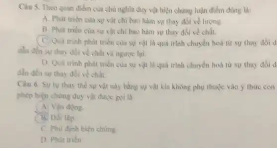 Câu 5. Theo quan điểm của chù nghĩa duy vật biện chứng luận điểm đùng là:
A. Phát triền của sự vật chỉ bao hàm sự thay đồi về lượng.
B. Phát trièn cua sự vật chỉ bao hàm sự thay đổi về chất.
C. Quá trình phát triển của sự vật là quá trình chuyển hoá từ sự thay đôi d
dần đến sự thay đối về chất và ngược lại.
D. Quá trinh phát triển của sự vật là quả trình chuyển hoá từ sự thay đôi d
dẫn đến sự thay đổi về chất.
Câu 6. Sự tự thay thế sự vật này bằng sự vật kia không phụ thuộc vào ý thừre con
phép biện chừng duy vật được gọi là:
A. Vận động.
B. Đối lập.
C. Phù định biện chứng.
D. Phát triên