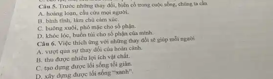 Câu 5. Trước những thay đổi, biến cố trong cuộc sống, chúng ta cần
A. hoảng loạn, cầu cứu mọi người.
B. bình tĩnh, làm chủ cảm xúC.
C. buông xuôi, phó mặc cho số phận.
D. khóc lóc, buồn tủi cho số phận của mình.
Câu 6. Việc thích ứng với những thay đổi sẽ giúp mỗi người
A. vượt qua sự thay đổi của hoàn cảnh.
B. thu được nhiều lợi ích vật chất.
C. tạo dựng được lối sống tối giản.
D. xây dựng được lối sống "xanh".