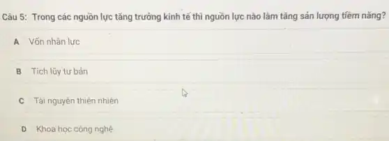 Câu 5: Trong các nguồn lực tǎng trưởng kinh tế thì nguồn lực nào làm tǎng sản lượng tiềm nǎng?
A Vốn nhân lực
B Tích lũy tư bản
Tài nguyên thiên nhiên
D Khoa học công nghệ