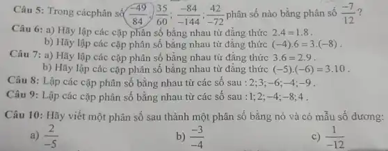 Câu 5: Trong cácphân số
(-49)/(84);(35)/(60);(-84)/(-144);(42)/(-72) phân số nào bằng phân số (-7)/(12) ?
Câu 6: a) Hãy lập các cặp phân số bằng nhau từ đẳng thức 2.4=1.8
b) Hãy lập các cặp phân số bằng nhau từ đẳng thức (-4)cdot 6=3cdot (-8)
Câu 7: a) Hãy lập các cặp phân số bằng nhau từ đẳng thức 3.6=2.9
b) Hãy lập các cặp phân số bằng nhau từ đẳng thức (-5)cdot (-6)=3.10
Câu 8: Lập các cặp phân số bằng nhau từ các số sau : 2;3; -6;-4;-9
Câu 9: Lập các cặp phân số bằng nhau từ các số sau : 1;2; -4;-8;4
Câu 10: Hãy viết một phân số sau thành một phân số bằng nó và có mẫu số dương:
a) (2)/(-5)
b) (-3)/(-4)
C) (1)/(-12)