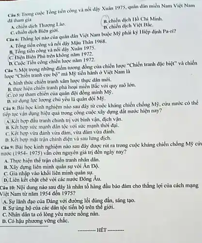 Câu 5: Trong cuộc Tổng tiến công và nổi dậy Xuân 1975, quân dân miền Nam Việt Nam
đã tham gia
B. chiến dịch Hồ Chí Minh.
A. chiến dịch Thương Lào.
D. chiến dịch Việt BắC.
C. chiến dịch Biên giới.
Câu 6: Thẳng lợi nào của quân dàn Việt Nam buộc Mỹ phải ký Hiệp định Pa-ri?
A. Tổng tiến công và nổi dậy Mậu Thân 1968.
B. Tổng tiến còng và nổi dậy Xuân 1975
C. Điện Biên Phù trên không nǎm 1972.
D. Cuộc Tiến công chiến lược nǎm 1972.
Càu 7: Một trong những điểm tương đồng của chiến lược "Chiến tranh đặc biệt" và chiến
lược "Chiến tranh cục bộ" mà Mỹ tiến hành ở Việt Nam là
A. hình thức chiên tranh xâm lược thực dân mới.
B. thực hiện chiến tranh phá hoại miền Bắc với quy mò lớn.
C. có sự tham chiến của quân đội đồng minh Mỹ.
D. sử dụng lực lượng chủ yếu là quân đội Mỹ.
Câu 8: Bài học kinh nghiệm nào sau đây từ cuộc kháng chiến chống Mỹ, cứu nước có thể
tiếp tục vận dụng hiệu quả trong công cuộc xây dựng đât nước hiện nay?
A. Kết hợp đầu tranh chinh trị với bình vận, địch vận.
B. Kết hợp sức mạnh dân tộc với sức mạnh thời đại.
C. Kết hợp vừa đánh vừa đàm, vừa đàm vừa đánh.
D. Kêt hợp mặt trận chính diện và sau lưng dịch.
Câu 9: Bài học kinh nghiệm nào sau đây được rút ra trong cuộc kháng chiến chống Mỹ cứ
nước (1954- 1975) vẫn còn nguyên giá trị đến ngày nay?
A. Thực hiện thê trận chiến tranh nhân dân.
B. Xây dựng liên minh quân sự với Ăn Độ.
C. Gia nhập vào khối liên minh quân sự.
D. Liên kết chặt chẽ với các nước Đông Âu.
Câu 10: Nội dung nào sau đây là nhân tố hàng đầu bảo đảm cho thǎng lợi của cách mạng
Việt Nam từ nǎm 1954 đến 1975?
A. Sự lãnh đạo của Đảng với đường lối đúng đắn, sáng tạo.
B. Sự ủng hộ của các dân tộc tiến bộ trên thê giới.
C. Nhân dân ta có lòng yêu nước nông nàn.
D. Có hậu phương vững chǎC.