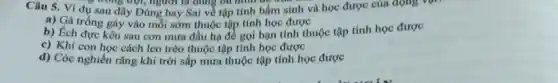 Câu 5. Ví dụ sau đây Đúng hay Sai về tập tính bầm sinh và học được của động vụ
, nông trội, người từ dung bứ hình bê kết
a) Gà trống gáy vào mỗi sớm thuộc tập tính học được
b) Ech đực kêu sau cơn mưa đầu hạ đề gọi bạn tình thuộc tập tính học được
c) Khi con học cách leo trèo thuộc tập tính học được
d) Cóc nghiên rǎng khi trời sắp mưa thuộc tập tính học được