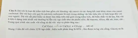 Câu 5: Đá vôi là loại đá trầm tích bao gồm các khoáng vật canxit và các dạng kết tinh khác nhau của canxi
cacbonat. Đá vôi hay còn gọi là calcium carbonate là một trong những vật liệu hữu ích và linh hoạt đối với
con người. Đá vôi rất phổ biến và được tìm thấy trên thế giới trong trầm tích, đá biến chất và đá lứa. Đá vôi
ít khi ở dạng tinh khiết mà thường bị lẫn các tạp chất như đá phiến silic, đá macma, silica.đất sét, bùn, cát... __
Trong quá trình sản xuất vôi sống từ đá vôi xảy ra phản ứng sau :
CaCO_(3)(s)xrightarrow (t^circ )CaO(s)+CO_(2)(g),Delta Hgt 0
Nung 1 tấn đá vôi chứa 12%  tạp chất , hiệu suất phản ứng là 85%  , thu được m kg vôi sống. Giá trị m là