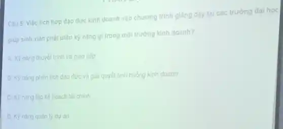 Câu 5: Việc tích hợp dao duc kinh doanh vào chương trình giảng day tại các trường dai hoc
giup sinh viên phát triển kỳ nǎng gl trong môi trường kinh doanh?
A. Kỳ nǎng thuyết trình và giao tiếp
B. KP nang phân tích dao đức và giải quyết tình huống kinh doanh
C. Kỳ nǎng lập kế hoach tài chính
D. Kỳ nǎng quan ly du án