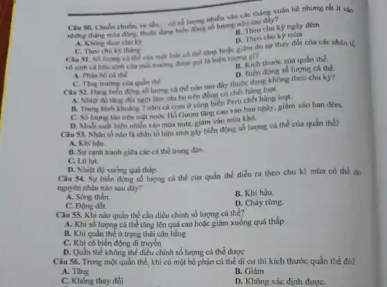 Câu 50. Chuồn chuồn, ve sầu... có số lượng nhiều vào các tháng xuân hè nhưng rất ít vào
__
những tháng mùa đông, thuộc dang
ng biến động số lượng nào sau đây?
A. Không theo chu kỳ
B. Theo chu kỳ ngày đêm
C. Theo chu kj tháng
D. Theo chu kỳ mùa
Câu 51. Số lượng cả thể của một loài có thể tǎng hoặc giảm do sự thay đổi của các nhân tố
vô sinh và hữu sinh của môi trường được gọi là hiện tượng gi?
A. Phân bó cá thể
B. Kích thước của quần thể.
C. Tǎng trường của quần thể
D. Biến động số lượng cá thể
Câu 52. Dạng biến động số lượng cá thể nào sau đây thuộc dạng không theo chu kỳ?
A. Nhiệt độ tǎng đột ngột làm sâu bọ trên đồng có chết hàng loạt.
B. Trung binh khoảng 7 nǎm cá cơm ở vùng biển Peru chết hàng loạt.
C. Số lượng tảo trên mặt nước Hồ Gươm tǎng cao vào ban ngày, giảm vào ban đêm.
D. Muỗi xuất hiên nhiều vào mùa mưa.giảm vào mùa khô.
Câu 53. Nhân tố nào là nhân tố hữu sinh gây biến động số lượng cá thể của quần thể?
A. Khí hậu.
B. Sự canh tranh giữa các cá thể trong đàn.
C. Lũ lụt.
D. Nhiệt độ xuống quá thấp.
Câu 54. Sự biến động số lượng cá thể của quần thể diễn ra theo chu kì mùa có thể do
nguyên nhân nào sau đây?
A. Sóng thần.
C. Động đất.
B. Khí hậu.
Câu 55. Khi nào quần thể cần điều chỉnh số lượng cá thể?
D. Cháy rừng.
A. Khi số lượng cá thể tǎng lên quá cao hoặc giảm xuống quá thấp
B. Khi quần thể ở trạng thái cân bằng
C. Khi có biến động di truyền
D. Quần thể không thể điều chỉnh số lượng cá thể được
Câu 56. Trong một quần thể, khi có một bộ phận cá thể di cư thì kích thước quần thể đó?
A. Tǎng
C. Không thay đổi
B. Giảm
D. Không xác định đươC.