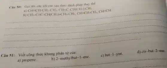 Câu 50: Gọi tên các alkyne sau theo danh pháp thay the
a)
b)
CH=CH-CH_(2)-CH_(3),CH=C-CH(CH_(3))-CH_(3). CH_(3)-C=C-CH(CH_(3))-CH_(2)-CH_(3),CH=CH-CH_(3),CH=CH
.
.......
Câu 51:Viết công thức khung phân tử của:
c) but-I-yne.
d) cis -but-2 ene.
__
b) 2-methylbut-1-ene. hức khu b) 2 -methylbut-1 ene. c)b ut-1-y